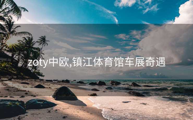zoty中欧,镇江体育馆车展奇遇