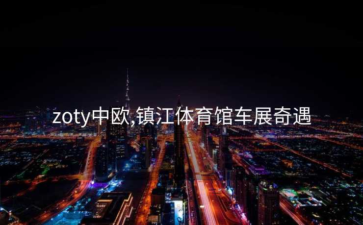 zoty中欧,镇江体育馆车展奇遇
