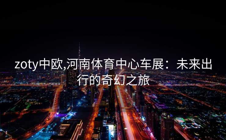 zoty中欧,河南体育中心车展：未来出行的奇幻之旅
