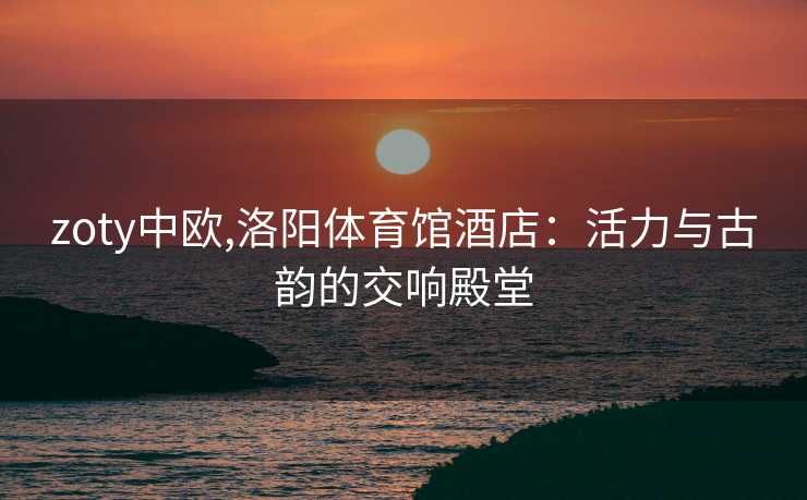 zoty中欧,洛阳体育馆酒店：活力与古韵的交响殿堂