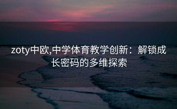 zoty中欧,中学体育教学创新：解锁成长密码的多维探索