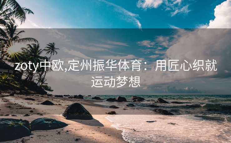 zoty中欧,定州振华体育：用匠心织就运动梦想
