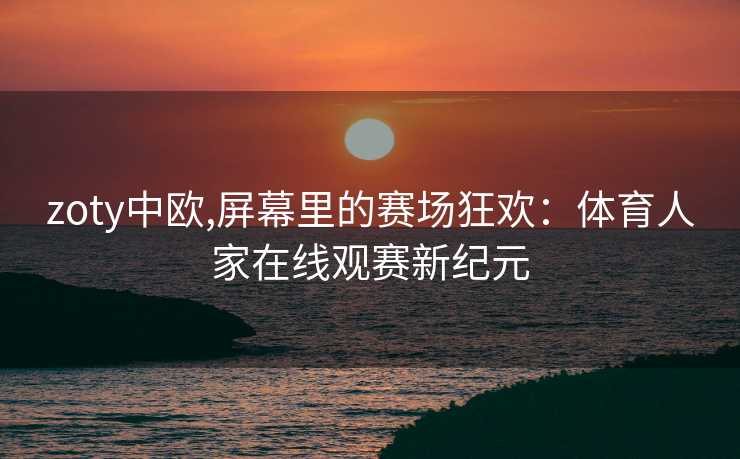 zoty中欧,屏幕里的赛场狂欢：体育人家在线观赛新纪元