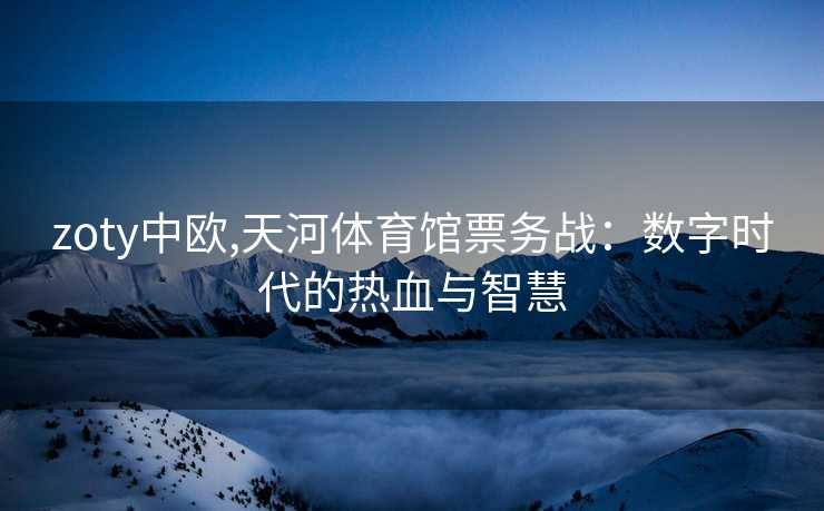 zoty中欧,天河体育馆票务战：数字时代的热血与智慧