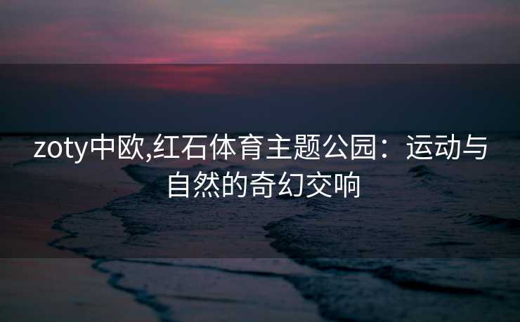 zoty中欧,红石体育主题公园:运动与自然的奇幻交响 zoty中欧,红石体育主题公园:运动与自然的奇幻交响