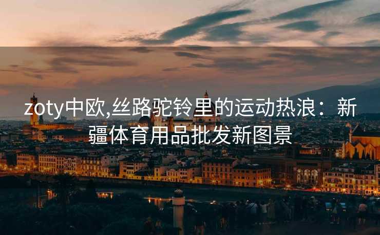 zoty中欧,丝路驼铃里的运动热浪:新疆体育用品批发新图景 zoty中欧,丝路驼铃里的运动热浪:新疆体育用品批发新图景