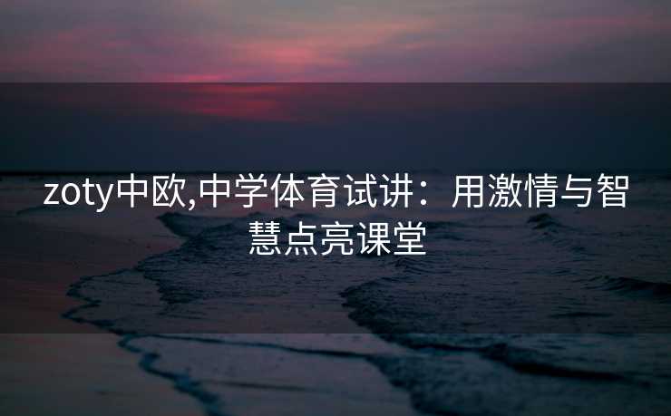 zoty中欧,中学体育试讲：用激情与智慧点亮课堂