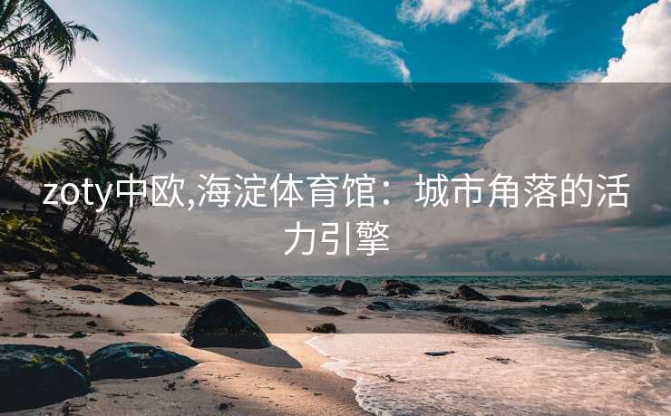 zoty中欧,海淀体育馆:城市角落的活力引擎 zoty中欧,海淀体育馆:城市角落的活力引擎