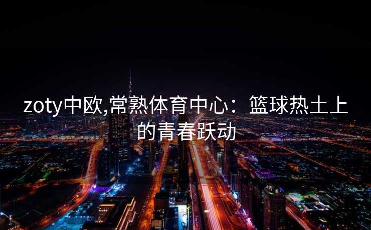 zoty中欧,常熟体育中心：篮球热土上的青春跃动