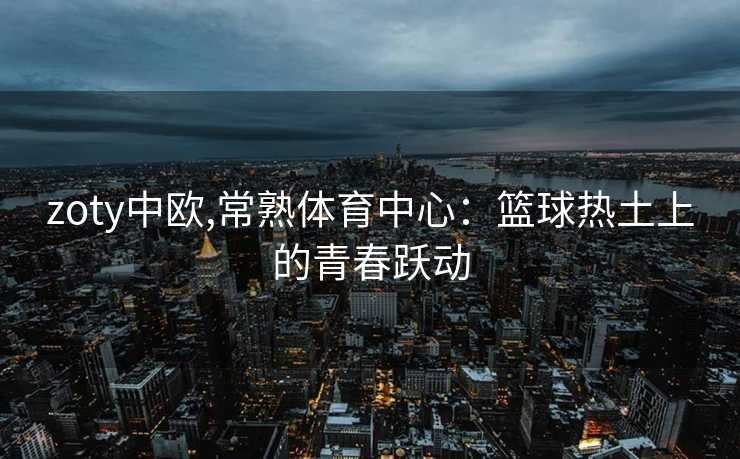 zoty中欧,常熟体育中心：篮球热土上的青春跃动
