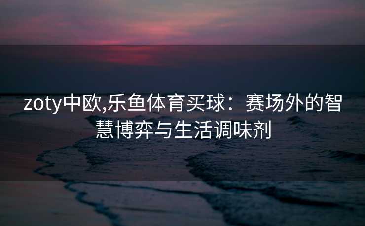 zoty中欧,乐鱼体育买球：赛场外的智慧博弈与生活调味剂