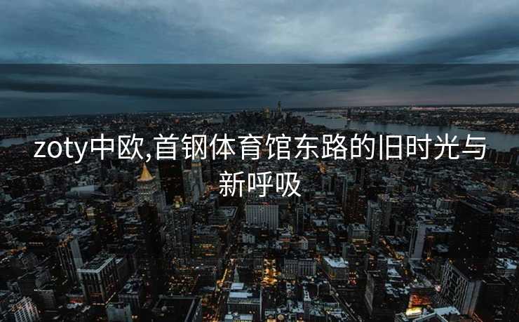 zoty中欧,首钢体育馆东路的旧时光与新呼吸