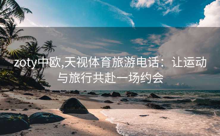 zoty中欧,天视体育旅游电话：让运动与旅行共赴一场约会