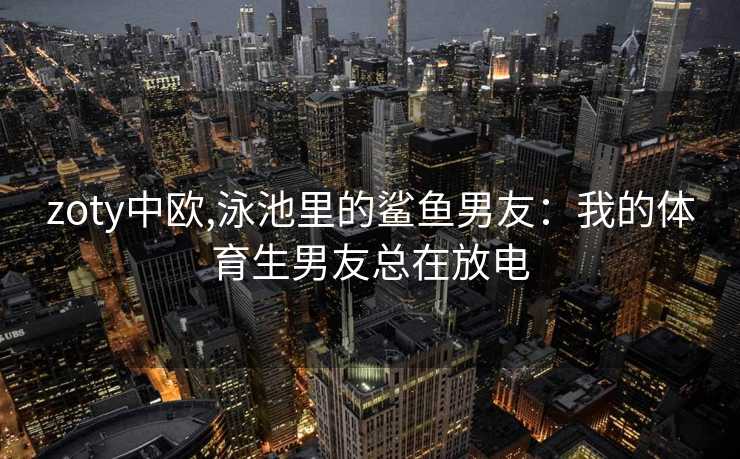 zoty中欧,泳池里的鲨鱼男友:我的体育生男友总在放电 zoty中欧,泳池里的鲨鱼男友:我的体育生男友总在放电