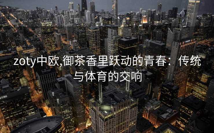 zoty中欧,御茶香里跃动的青春：传统与体育的交响