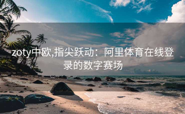 zoty中欧,指尖跃动：阿里体育在线登录的数字赛场