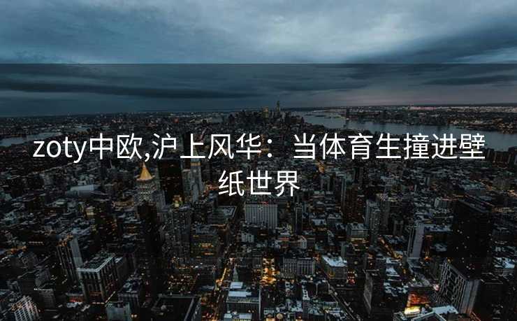 zoty中欧,沪上风华：当体育生撞进壁纸世界