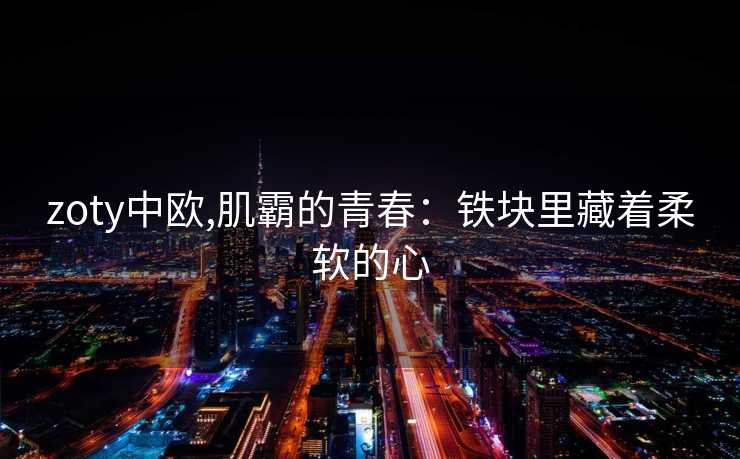 zoty中欧,肌霸的青春：铁块里藏着柔软的心