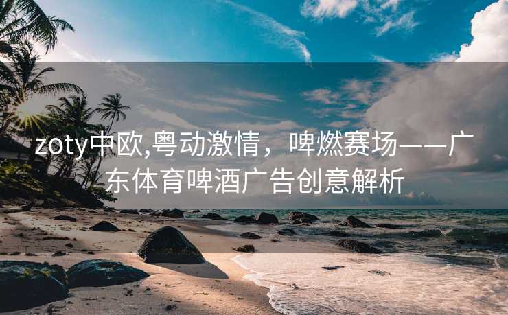 zoty中欧,粤动激情,啤燃赛场——广东体育啤酒广告创意解析 zoty中欧,粤动激情,啤燃赛场——广东体育啤酒广告创意解析